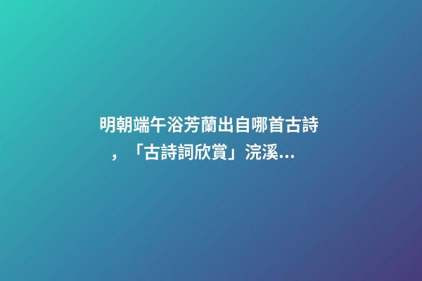 明朝端午浴芳蘭出自哪首古詩，「古詩詞欣賞」浣溪沙·端午